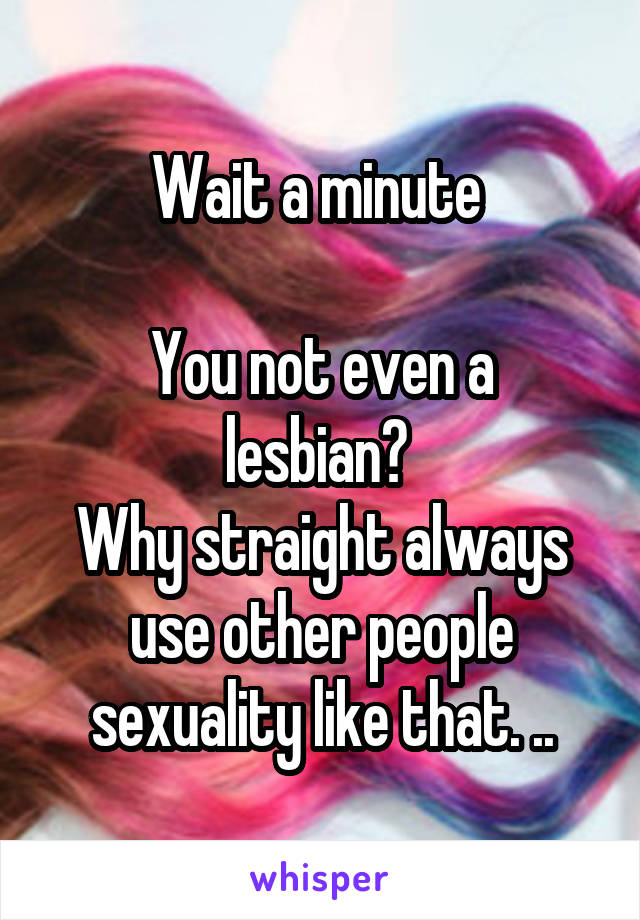 Wait a minute 

You not even a lesbian? 
Why straight always use other people sexuality like that. ..