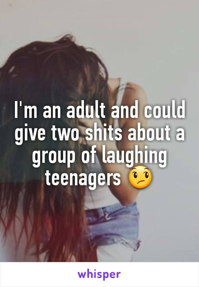 I'm an adult and could give two shits about a group of laughing teenagers 😞