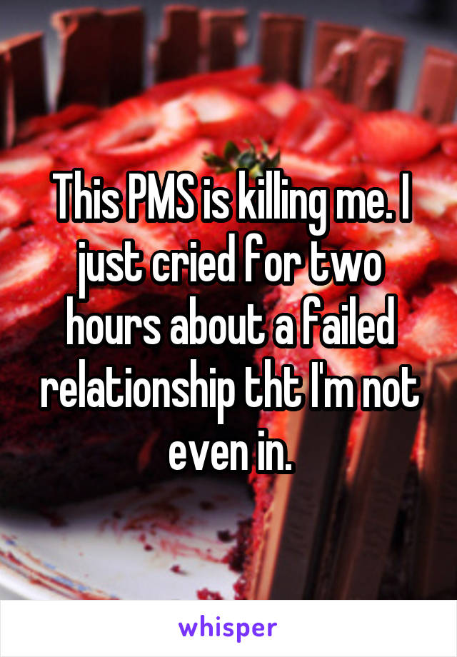 This PMS is killing me. I just cried for two hours about a failed relationship tht I'm not even in.