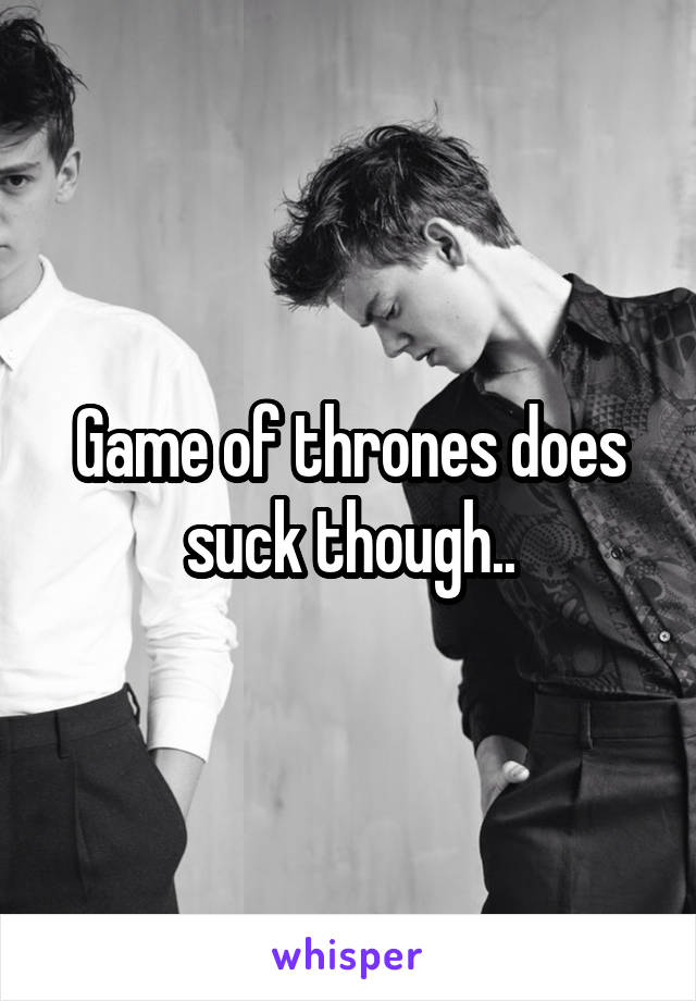 Game of thrones does suck though..