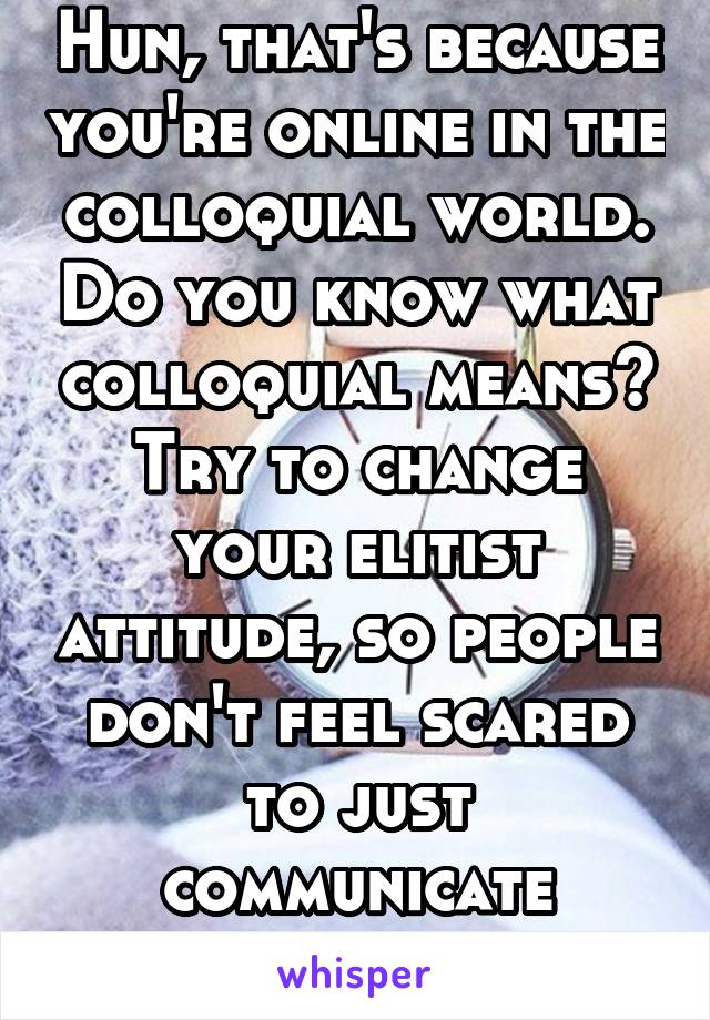 Hun, that's because you're online in the colloquial world. Do you know what colloquial means? Try to change your elitist attitude, so people don't feel scared to just communicate casually