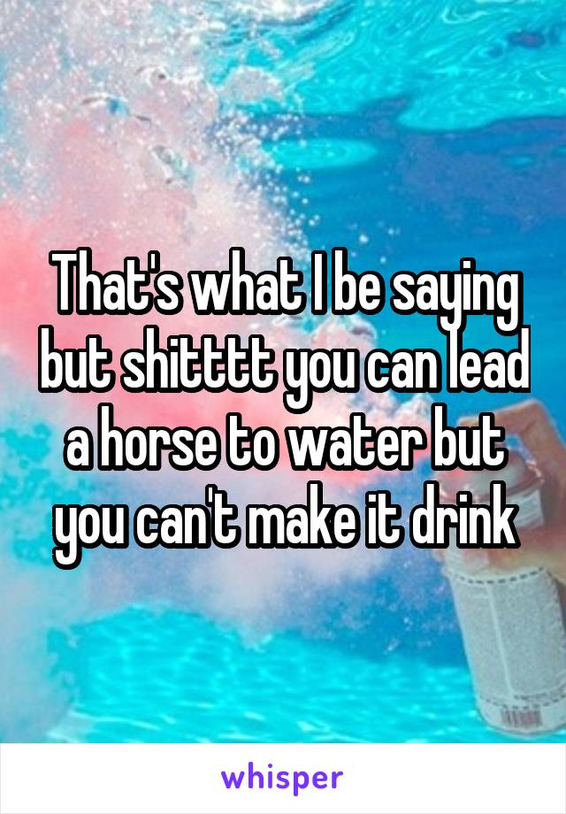 That's what I be saying but shitttt you can lead a horse to water but you can't make it drink