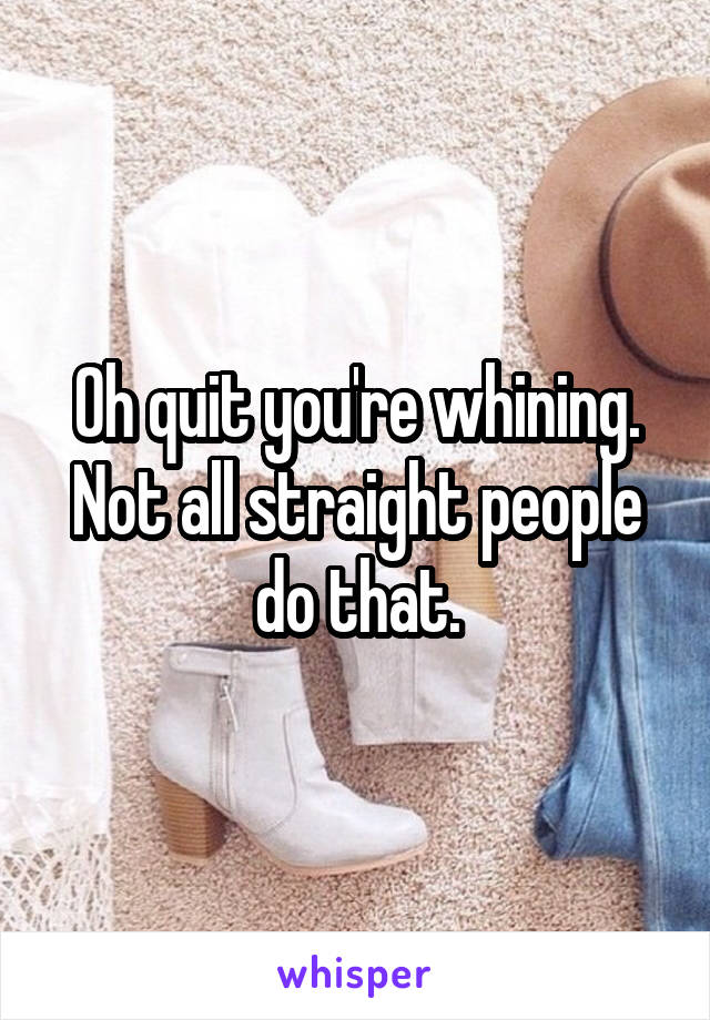 Oh quit you're whining. Not all straight people do that.