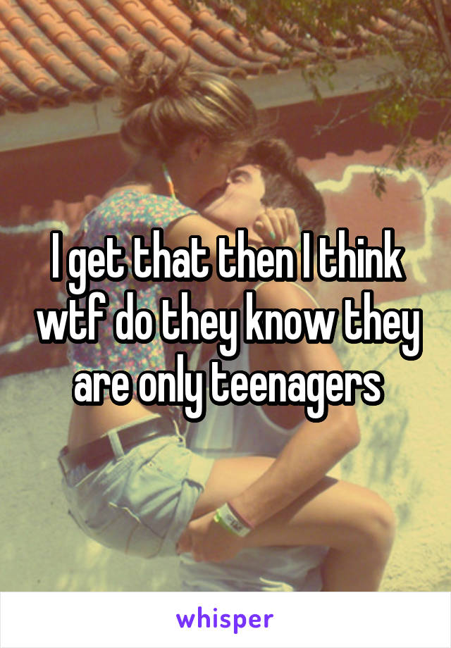 I get that then I think wtf do they know they are only teenagers