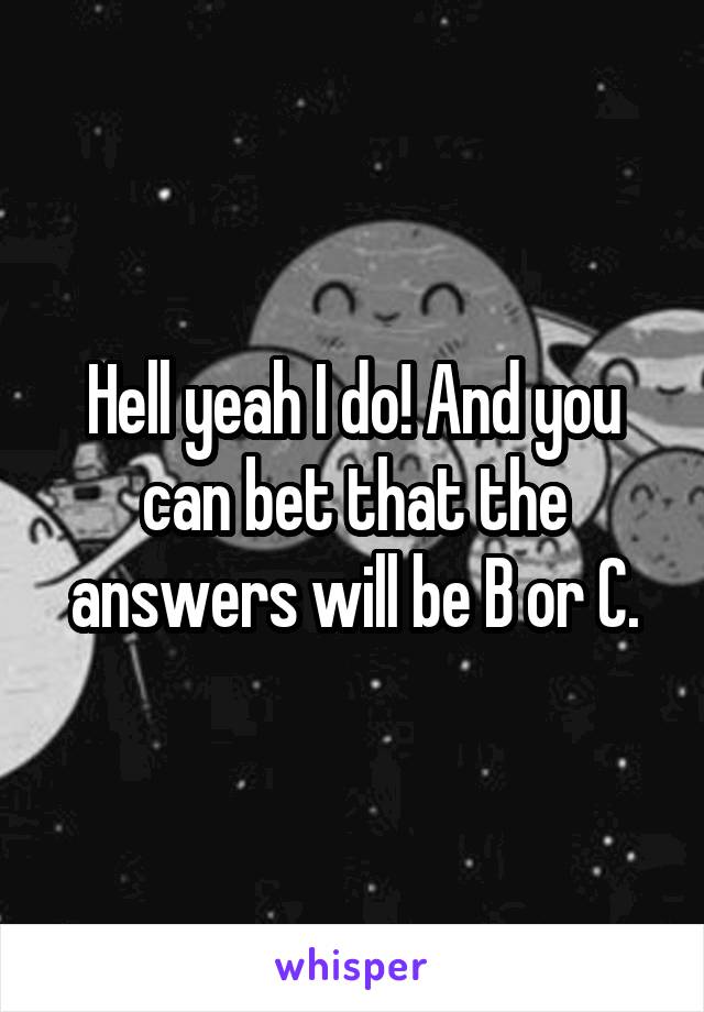 Hell yeah I do! And you can bet that the answers will be B or C.