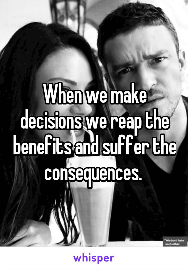 When we make decisions we reap the benefits and suffer the consequences. 