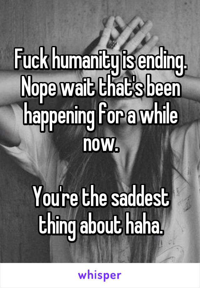 Fuck humanity is ending.
Nope wait that's been happening for a while now.

You're the saddest thing about haha.