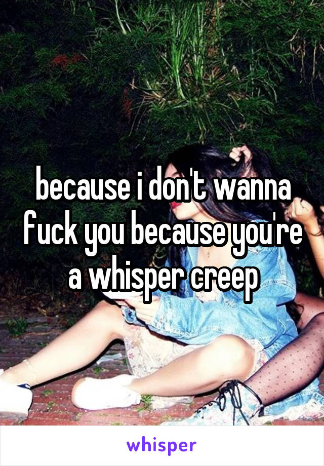 because i don't wanna fuck you because you're a whisper creep