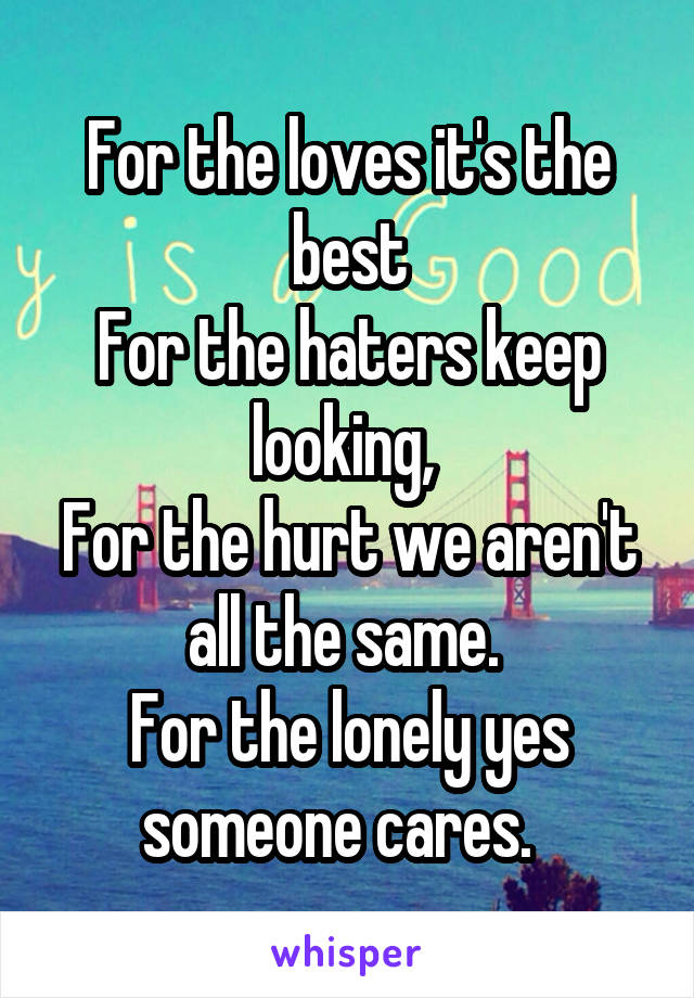 For the loves it's the best
For the haters keep looking, 
For the hurt we aren't all the same. 
For the lonely yes someone cares.  