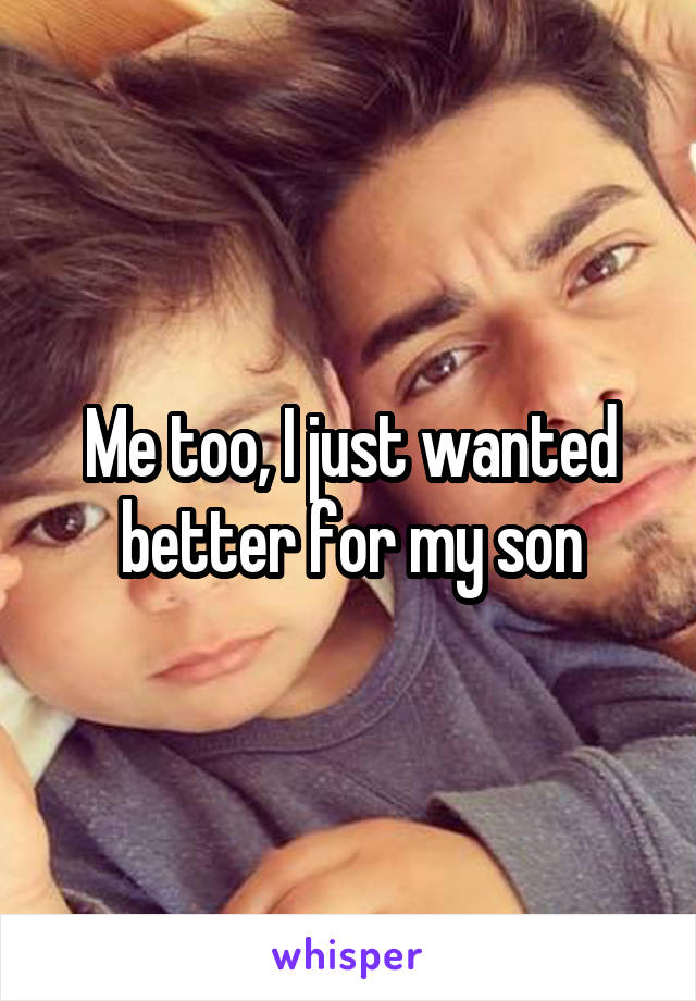 Me too, I just wanted better for my son