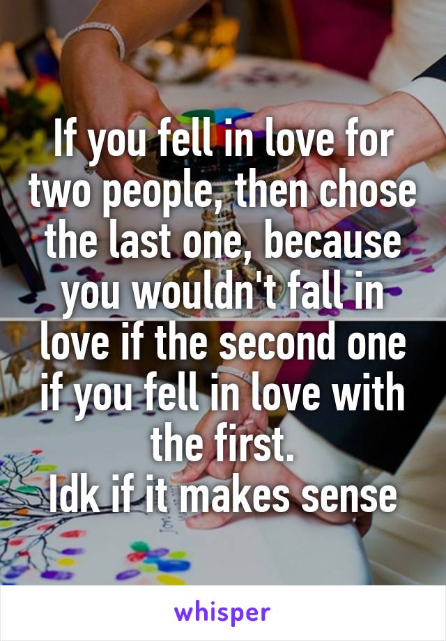 If you fell in love for two people, then chose the last one, because you wouldn't fall in love if the second one if you fell in love with the first.
Idk if it makes sense