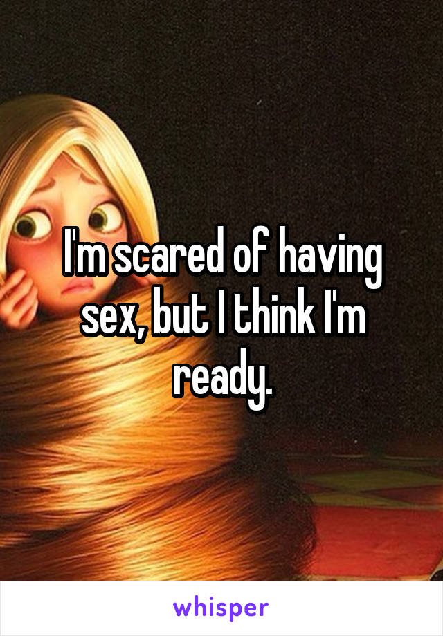 I'm scared of having sex, but I think I'm ready.