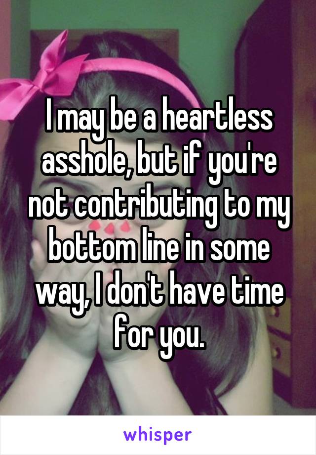 I may be a heartless asshole, but if you're not contributing to my bottom line in some way, I don't have time for you.