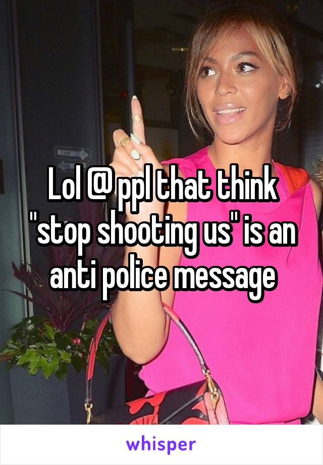 Lol @ ppl that think "stop shooting us" is an anti police message