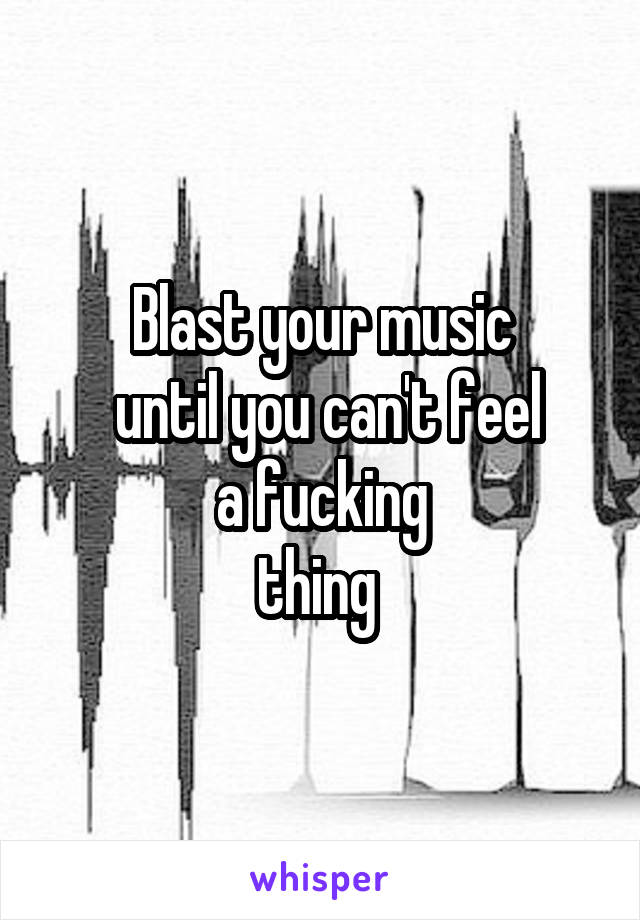 Blast your music
 until you can't feel
 a fucking 
thing 