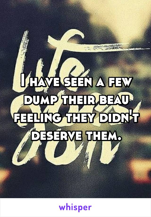 I have seen a few dump their beau feeling they didn't deserve them.