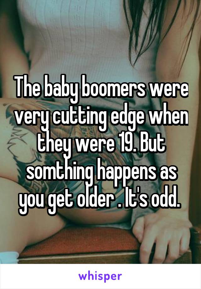 The baby boomers were very cutting edge when they were 19. But somthing happens as you get older . It's odd. 