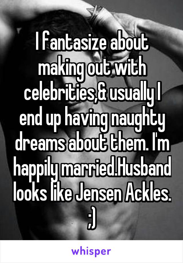 I fantasize about making out with celebrities,& usually I end up having naughty dreams about them. I'm happily married.Husband looks like Jensen Ackles. ;)