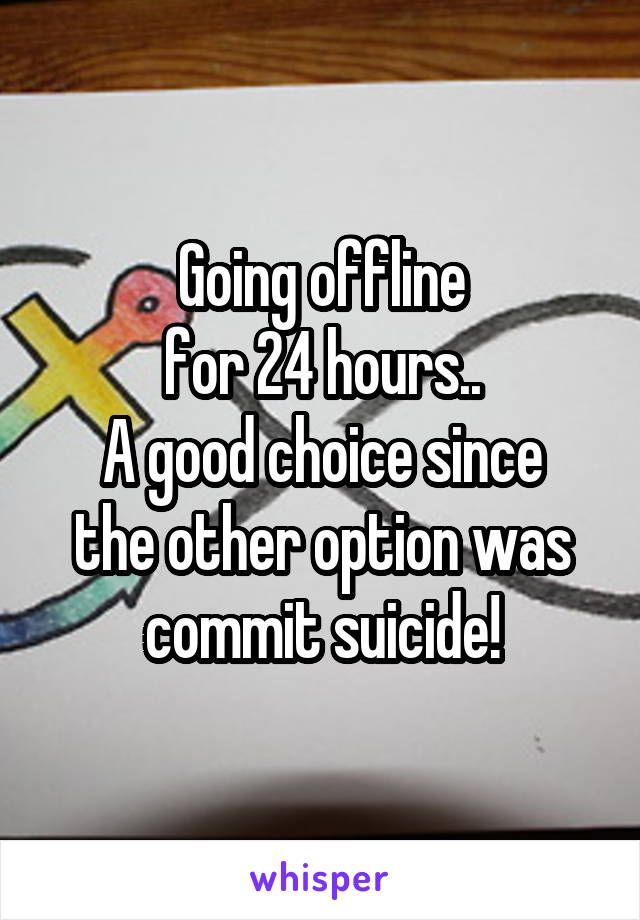 Going offline
for 24 hours..
A good choice since the other option was commit suicide!