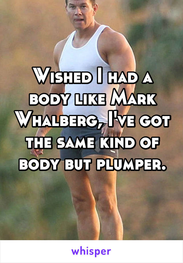 Wished I had a body like Mark Whalberg, I've got the same kind of body but plumper.
