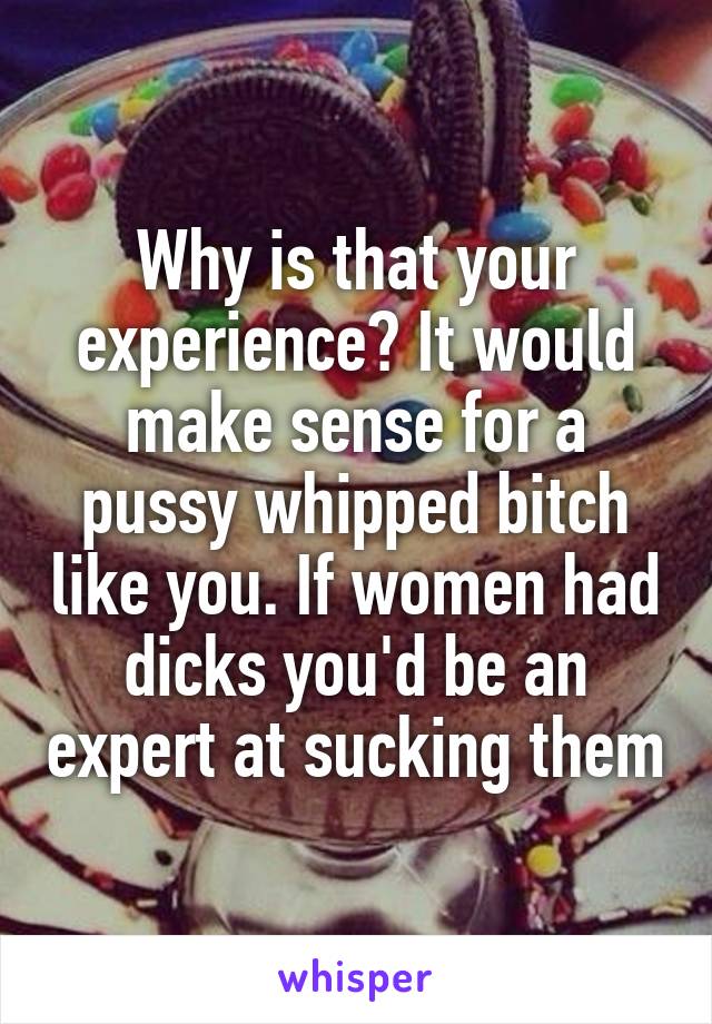 Why is that your experience? It would make sense for a pussy whipped bitch like you. If women had dicks you'd be an expert at sucking them