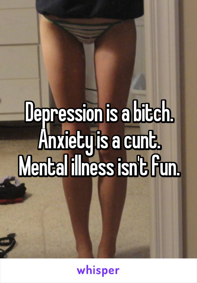 Depression is a bitch. Anxiety is a cunt. Mental illness isn't fun.