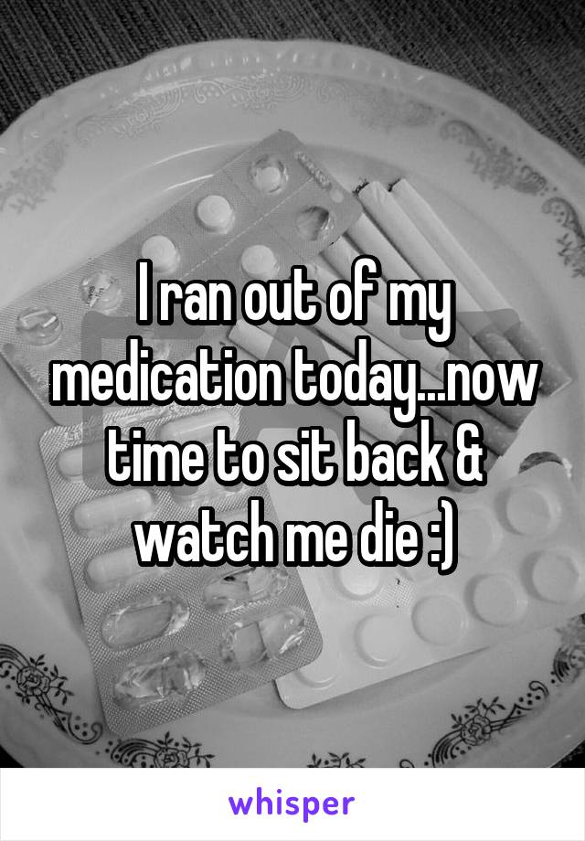 I ran out of my medication today...now time to sit back & watch me die :)