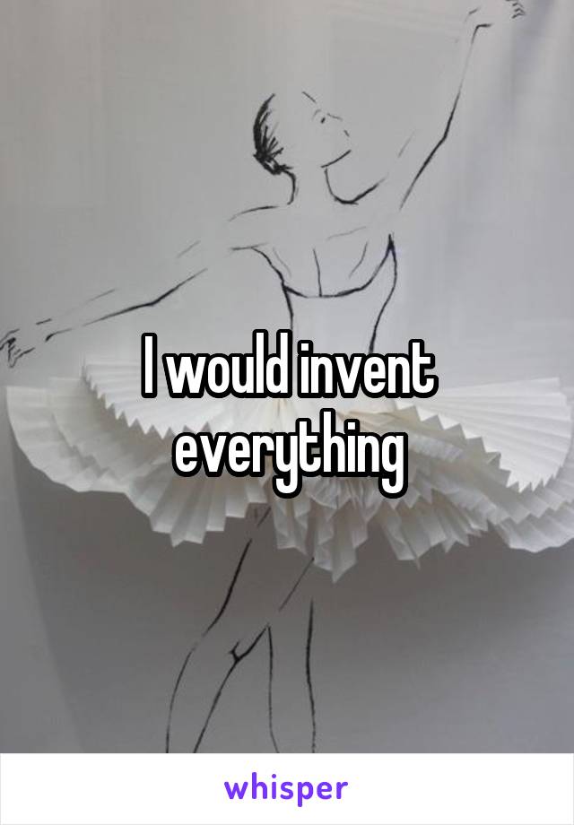I would invent everything