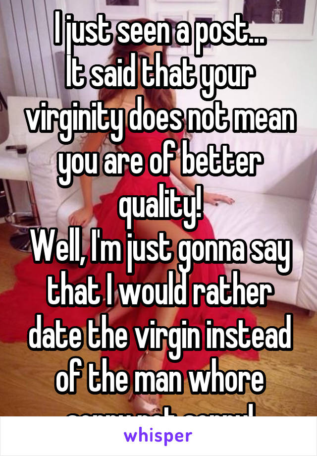 I just seen a post...
It said that your virginity does not mean you are of better quality!
Well, I'm just gonna say that I would rather date the virgin instead of the man whore sorry not sorry!