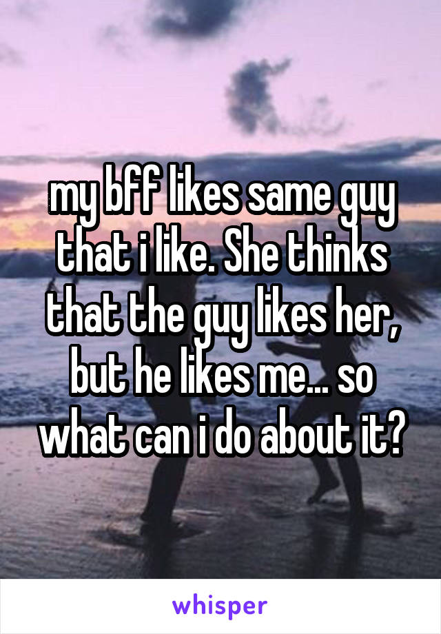 my bff likes same guy that i like. She thinks that the guy likes her, but he likes me... so what can i do about it?