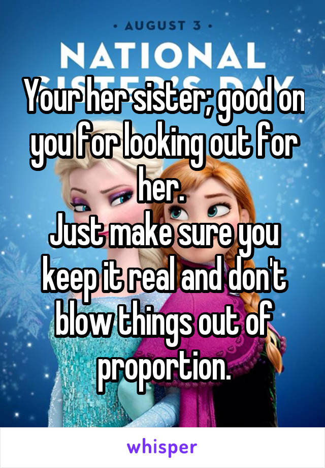 Your her sister; good on you for looking out for her. 
Just make sure you keep it real and don't blow things out of proportion.