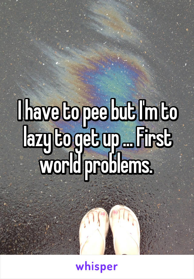 I have to pee but I'm to lazy to get up ... First world problems. 
