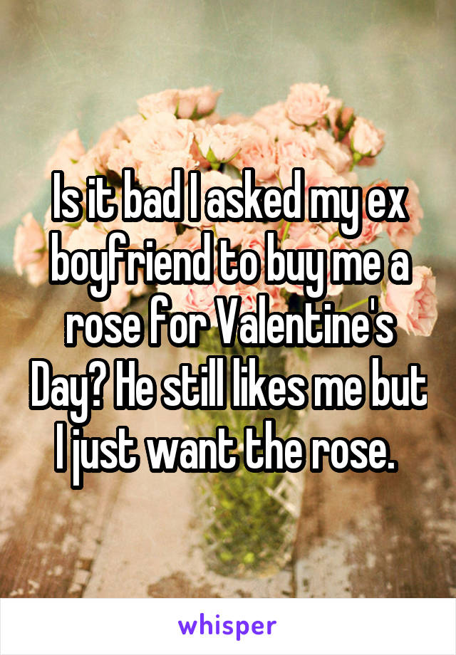 Is it bad I asked my ex boyfriend to buy me a rose for Valentine's Day? He still likes me but I just want the rose. 