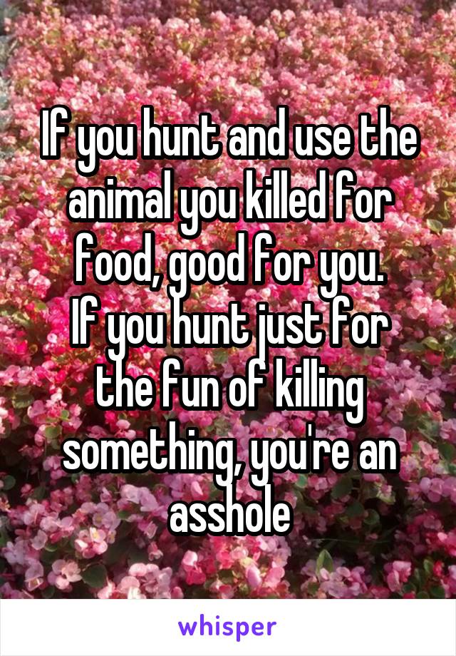 If you hunt and use the animal you killed for food, good for you.
If you hunt just for the fun of killing something, you're an asshole