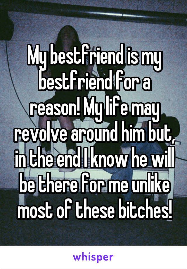 My bestfriend is my bestfriend for a reason! My life may revolve around him but, in the end I know he will be there for me unlike most of these bitches!