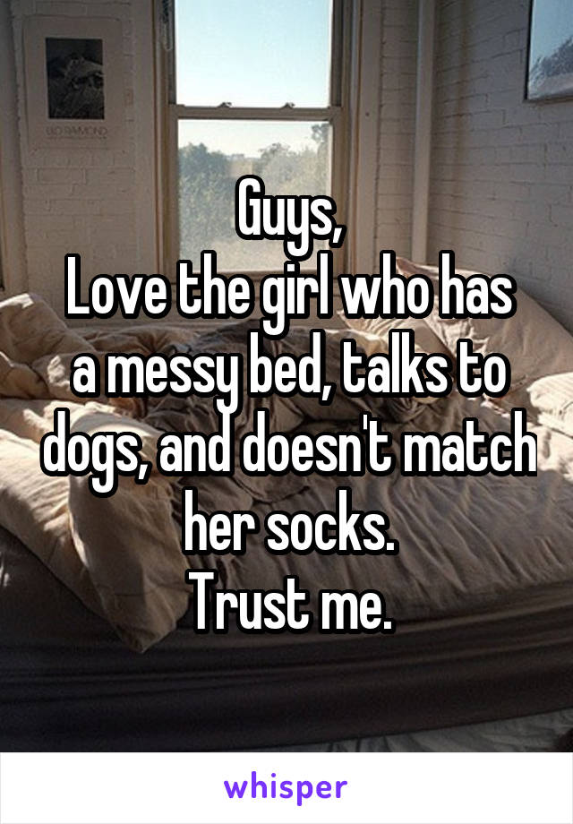 Guys,
Love the girl who has a messy bed, talks to dogs, and doesn't match her socks.
Trust me.