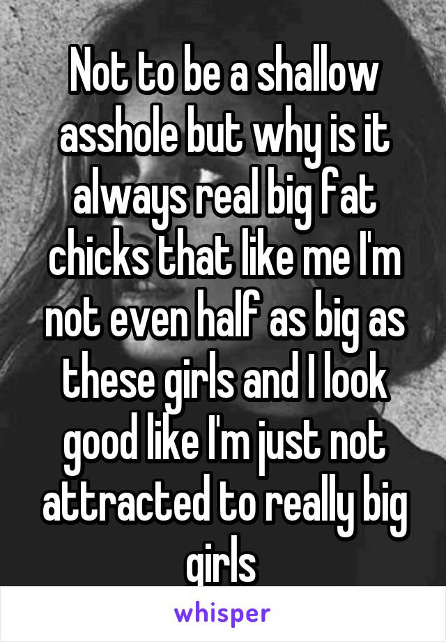 Not to be a shallow asshole but why is it always real big fat chicks that like me I'm not even half as big as these girls and I look good like I'm just not attracted to really big girls 