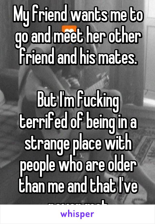 My friend wants me to go and meet her other friend and his mates.

But I'm fucking terrifed of being in a strange place with people who are older than me and that I've never met