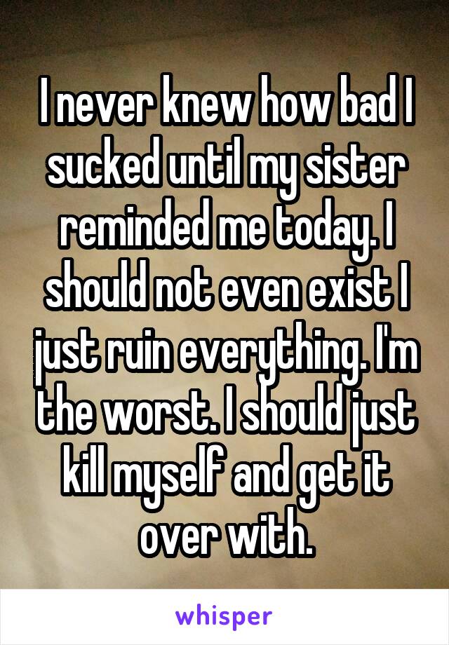 I never knew how bad I sucked until my sister reminded me today. I should not even exist I just ruin everything. I'm the worst. I should just kill myself and get it over with.