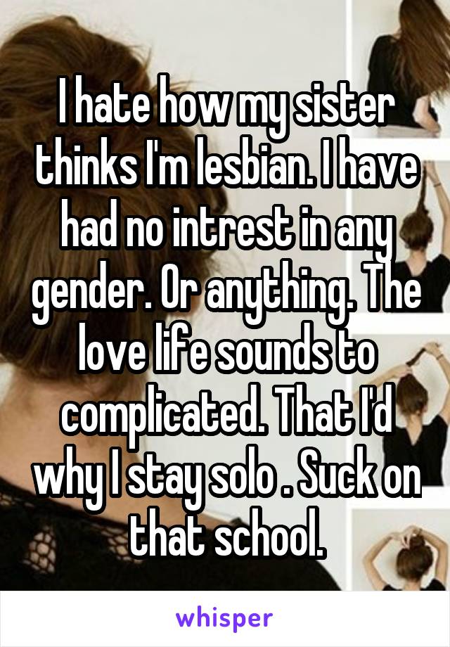 I hate how my sister thinks I'm lesbian. I have had no intrest in any gender. Or anything. The love life sounds to complicated. That I'd why I stay solo . Suck on that school.