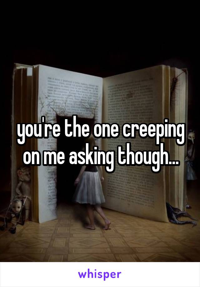 you're the one creeping on me asking though...