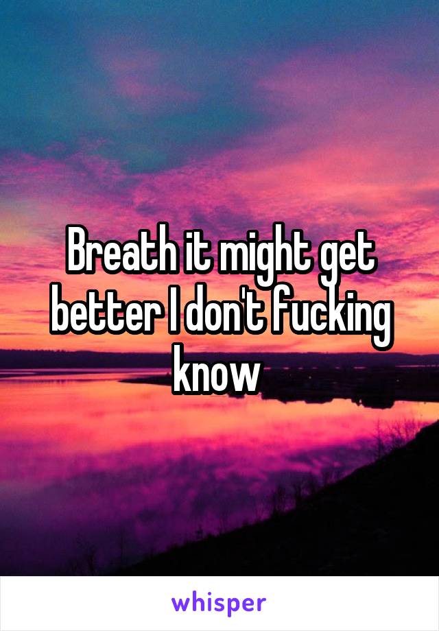 Breath it might get better I don't fucking know 
