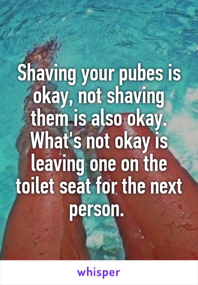 Shaving your pubes is okay, not shaving them is also okay. What's not okay is leaving one on the toilet seat for the next person. 