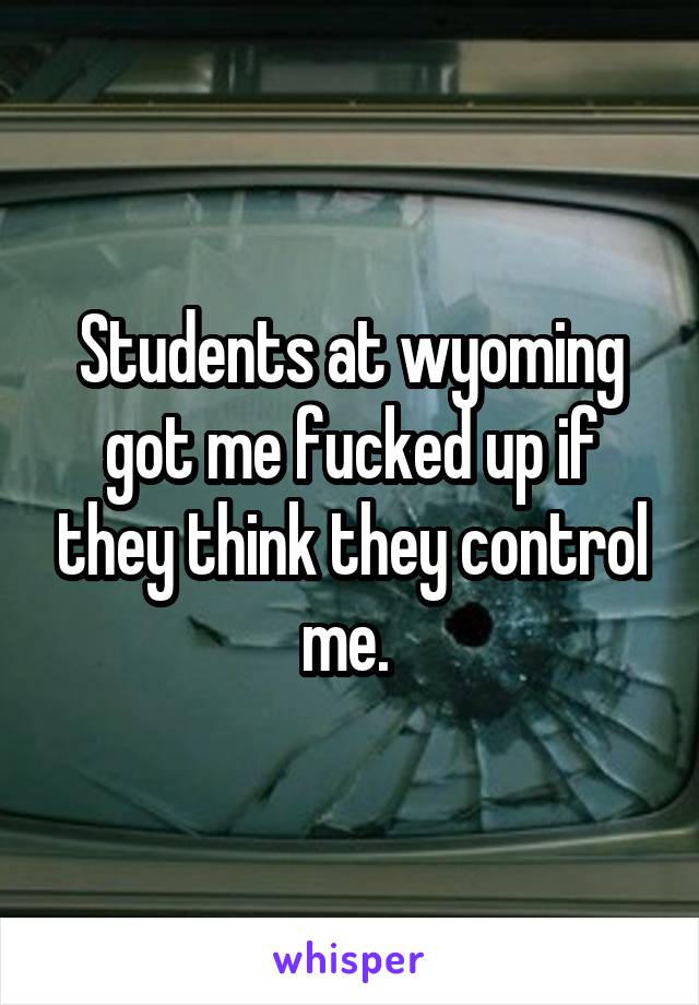 Students at wyoming got me fucked up if they think they control me. 