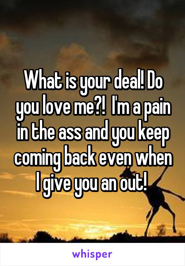What is your deal! Do you love me?!  I'm a pain in the ass and you keep coming back even when I give you an out! 