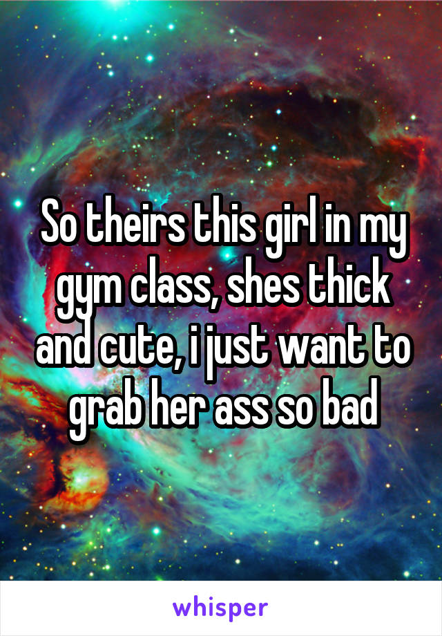 So theirs this girl in my gym class, shes thick and cute, i just want to grab her ass so bad