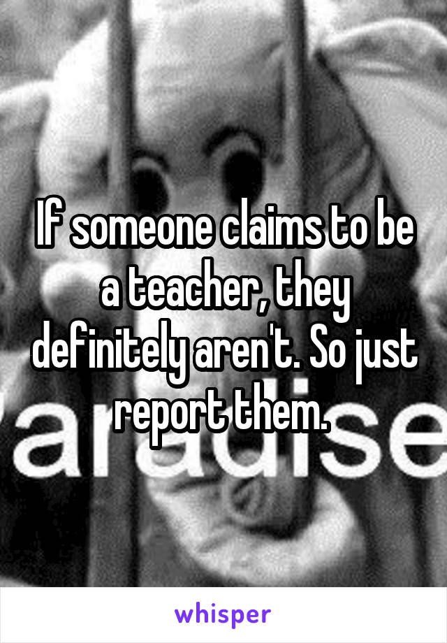 If someone claims to be a teacher, they definitely aren't. So just report them. 
