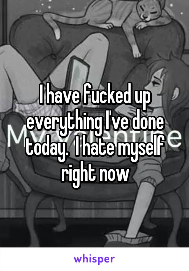 I have fucked up everything I've done today.  I hate myself right now