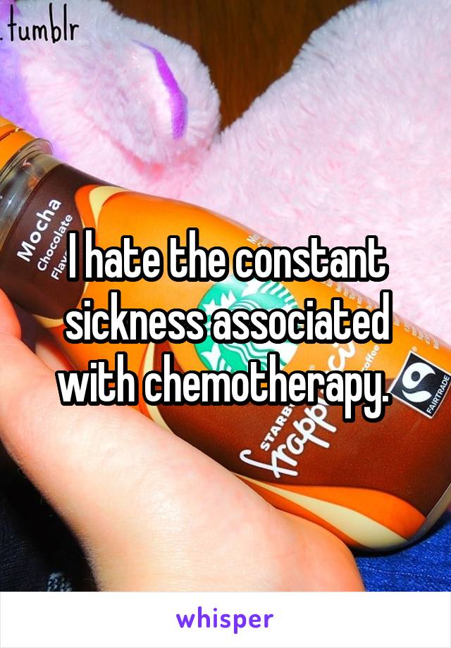 I hate the constant sickness associated with chemotherapy. 