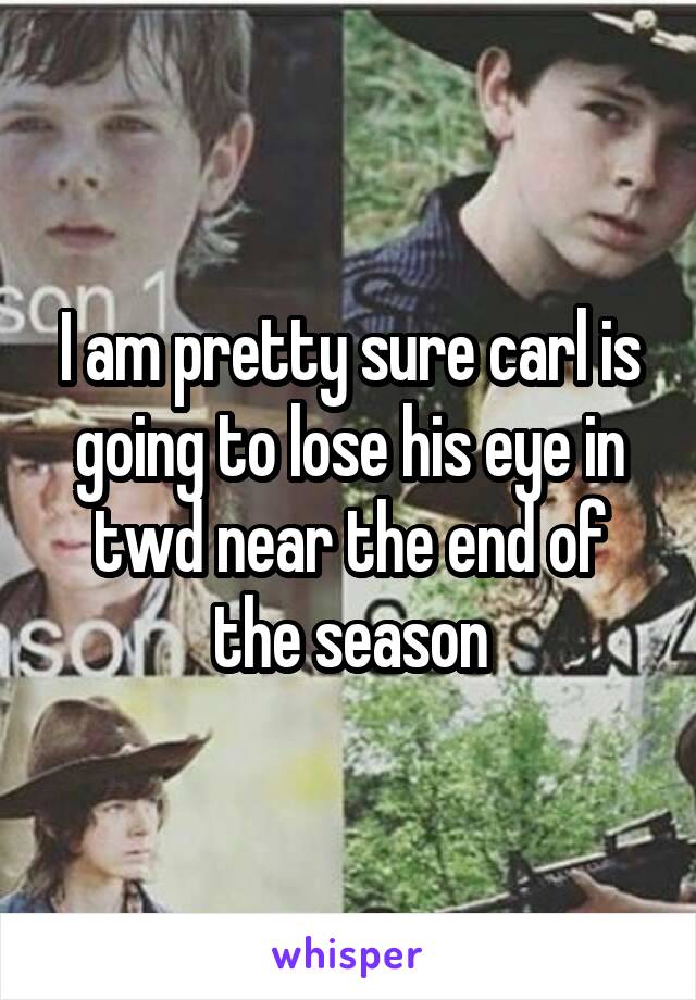 I am pretty sure carl is going to lose his eye in twd near the end of the season